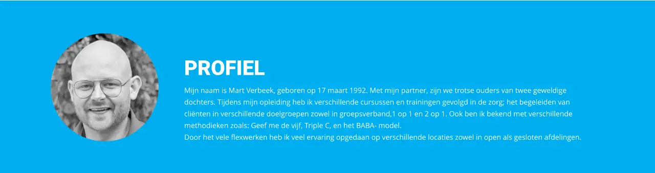 PROFIEL Mijn naam is Mart Verbeek, geboren op 17 maart 1992. Met mijn partner, zijn we trotse ouders van twee geweldige dochters. Tijdens mijn opleiding heb ik verschillende cursussen en trainingen gevolgd in de zorg; het begeleiden van cliënten in verschillende doelgroepen zowel in groepsverband,1 op 1 en 2 op 1. Ook ben ik bekend met verschillende methodieken zoals: Geef me de vijf, Triple C, en het BABA- model. Door het vele flexwerken heb ik veel ervaring opgedaan op verschillende locaties zowel in open als gesloten afdelingen.